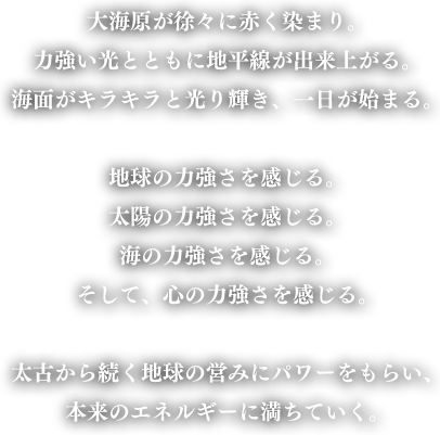 大海原が徐々に赤く染まり。力強い光とともに地平線が出来上がる。海面がキラキラと光り輝き、一日が始まる。地球の力強さを感じる。太陽の力強さを感じる。海の力強さを感じる。そして、心の力強さを感じる。太古から続く地球の営みにパワーをもらい、本来のエネルギーに満ちていく。