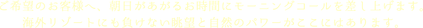 ご希望のお客様へ、朝日があがるお時間にモーニングコールを差し上げます。海外リゾートにも負けない眺望と自然のパワーがここにはあります。