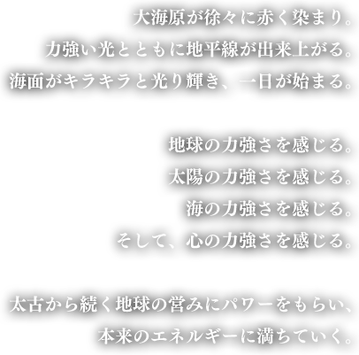 大海原が徐々に赤く染まり。力強い光とともに地平線が出来上がる。海面がキラキラと光り輝き、一日が始まる。地球の力強さを感じる。太陽の力強さを感じる。海の力強さを感じる。そして、心の力強さを感じる。太古から続く地球の営みにパワーをもらい、本来のエネルギーに満ちていく。